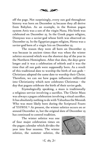 off the page. Not surprisingly, every sun god throughout
history was born on December 25 because they all derive
from Babylon. As an example, in the Roman pagan
system Attis was a son of the virgin Nana. His birth was
celebrated on December 25. In the Greek pagan religion,
Dionysus was a savior-god whose birth was observed on
December 25. In the Egyptian pagan religion, Horus was a
savior-god born of a virgin Isis on December 25.
The reason they were all born on December 25
was because in ancient times that was when the winter
solstice occurred which was the shortest day of the year in
the Northern Hemisphere. After that date, the days grew
longer and it was a celebration of rebirth and it was the
time that all sun gods were supposedly born. As a result
of this traditional date to worship the birth of sun gods –
Christians adopted the same date to worship their Christ.
Therefore, we can see how pagan inﬂuences inﬁltrated
into Christianity which now celebrates Christmas - the
day that pagans celebrate the birth of their savior gods.
Etymologically speaking, a mass is traditionally
a religious service involving a sacriﬁce. The Christ Mass
was always a pagan celebration involving a ritual sacriﬁce.
It has absolutely nothing to do with Yahushua the Messiah
Who was most likely born during the Scriptural Feasts
of YHWH.124
At present, the winter solstice occurs on or
around December 21, but the original date of December 25
has continued to control tradition.
The winter solstice was one
of four major celebration times on
the pagan calendar which divides the
year into four seasons. The winter
solstice, the summer solstice, the
185
 