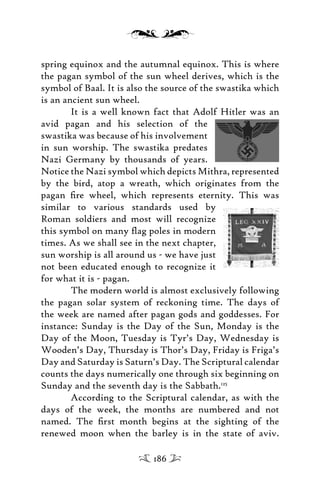 spring equinox and the autumnal equinox. This is where
the pagan symbol of the sun wheel derives, which is the
symbol of Baal. It is also the source of the swastika which
is an ancient sun wheel.
It is a well known fact that Adolf Hitler was an
avid pagan and his selection of the
swastika was because of his involvement
in sun worship. The swastika predates
Nazi Germany by thousands of years.
Notice the Nazi symbol which depicts Mithra, represented
by the bird, atop a wreath, which originates from the
pagan ﬁre wheel, which represents eternity. This was
similar to various standards used by
Roman soldiers and most will recognize
this symbol on many ﬂag poles in modern
times. As we shall see in the next chapter,
sun worship is all around us - we have just
not been educated enough to recognize it
for what it is - pagan.
The modern world is almost exclusively following
the pagan solar system of reckoning time. The days of
the week are named after pagan gods and goddesses. For
instance: Sunday is the Day of the Sun, Monday is the
Day of the Moon, Tuesday is Tyr’s Day, Wednesday is
Wooden’s Day, Thursday is Thor’s Day, Friday is Friga’s
Day and Saturday is Saturn’s Day. The Scriptural calendar
counts the days numerically one through six beginning on
Sunday and the seventh day is the Sabbath.125
According to the Scriptural calendar, as with the
days of the week, the months are numbered and not
named. The ﬁrst month begins at the sighting of the
renewed moon when the barley is in the state of aviv.
186
 