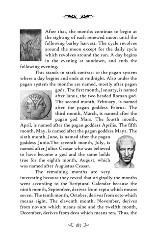 After that, the months continue to begin at
the sighting of each renewed moon until the
following barley harvest. The cycle revolves
around the moon except for the daily cycle
which revolves around the sun. A day begins
in the evening at sundown, and ends the
following evening.
This stands in stark contrast to the pagan system
where a day begins and ends at midnight. Also under the
pagan system the months are named, mostly after pagan
gods. The ﬁrst month, January, is named
after Janus, the two headed Roman god.
The second month, February, is named
after the pagan goddess Februa. The
third month, March, is named after the
pagan god Mars. The fourth month,
April, is named after the pagan goddess Aprilis. The ﬁfth
month, May, is named after the pagan goddess Maya. The
sixth month, June, is named after the pagan
goddess Junio.The seventh month, July, is
named after Julius Ceasar who was believed
to have become a god and the same holds
true for the eighth month, August, which
was named after Augustus Ceasar.
The remaining months are very
interesting because they reveal that originally the months
went according to the Scriptural Calendar because the
ninth month, September, derives from septu which means
seven. The tenth month, October, derives from octo which
means eight. The eleventh month, November, derives
from novum which means nine and the twelfth month,
December, derives from deca which means ten. Thus, the
187
 
