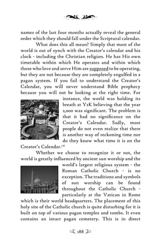 names of the last four months actually reveal the general
order which they should fall under the Scriptural calendar.
What does this all mean? Simply that most of the
world is out of synch with the Creator’s calendar and his
clock - including the Christian religion. He has His own
timetable within which He operates and within which
those who love and serve Him are supposed to be operating,
but they are not because they are completely engulfed in a
pagan system. If you fail to understand the Creator’s
Calendar, you will never understand Bible prophecy
because you will not be looking at the right time. For
instance, the world was holding its
breath at Y2K believing that the year
2,000 was signiﬁcant. The problem is
that it had no signiﬁcance on the
Creator’s Calendar. Sadly, most
people do not even realize that there
is another way of reckoning time nor
do they know what time it is on the
Creator’s Calendar.126
Whether we choose to recognize it or not, the
world is greatly inﬂuenced by ancient sun worship and the
world’s largest religious system - the
Roman Catholic Church - is no
exception. The traditions and symbols
of sun worship can be found
throughout the Catholic Church -
particularly at the Vatican in Rome
which is their world headquarters. The placement of this
holy site of the Catholic church is quite disturbing for it is
built on top of various pagan temples and tombs. It even
contains an intact pagan cemetery. This is in direct
188
 