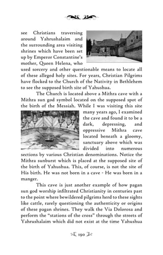 see Christians traversing
around Yahrushalaim and
the surrounding area visiting
shrines which have been set
up by Emperor Constantine’s
mother, Queen Helena, who
used sorcery and other questionable means to locate all
of these alleged holy sites. For years, Christian Pilgrims
have ﬂocked to the Church of the Nativity in Bethlehem
to see the supposed birth site of Yahushua.
The Church is located above a Mithra cave with a
Mithra sun god symbol located on the supposed spot of
the birth of the Messiah. While I was visiting this site
many years ago, I examined
the cave and found it to be a
dark, depressing, and
oppressive Mithra cave
located beneath a gloomy,
sanctuary above which was
divided into numerous
sections by various Christian denominations. Notice the
Mithra sunburst which is placed at the supposed site of
the birth of Yahushua. This, of course, is not the site of
His birth. He was not born in a cave - He was born in a
manger.
This cave is just another example of how pagan
sun god worship inﬁltrated Christianity in centuries past
to the point where bewildered pilgrims herd to these sights
like cattle, rarely questioning the authenticity or origins
of these pagan shrines. They walk the Via Dolorosa and
perform the “stations of the cross” through the streets of
Yahrushalaim which did not exist at the time Yahushua
190
 