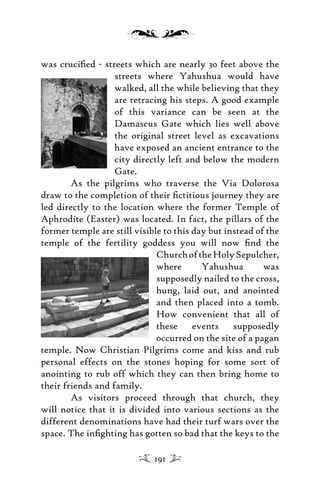 was cruciﬁed - streets which are nearly 30 feet above the
streets where Yahushua would have
walked, all the while believing that they
are retracing his steps. A good example
of this variance can be seen at the
Damascus Gate which lies well above
the original street level as excavations
have exposed an ancient entrance to the
city directly left and below the modern
Gate.
As the pilgrims who traverse the Via Dolorosa
draw to the completion of their ﬁctitious journey they are
led directly to the location where the former Temple of
Aphrodite (Easter) was located. In fact, the pillars of the
former temple are still visible to this day but instead of the
temple of the fertility goddess you will now ﬁnd the
ChurchoftheHolySepulcher,
where Yahushua was
supposedly nailed to the cross,
hung, laid out, and anointed
and then placed into a tomb.
How convenient that all of
these events supposedly
occurred on the site of a pagan
temple. Now Christian Pilgrims come and kiss and rub
personal effects on the stones hoping for some sort of
anointing to rub off which they can then bring home to
their friends and family.
As visitors proceed through that church, they
will notice that it is divided into various sections as the
different denominations have had their turf wars over the
space. The inﬁghting has gotten so bad that the keys to the
191
 
