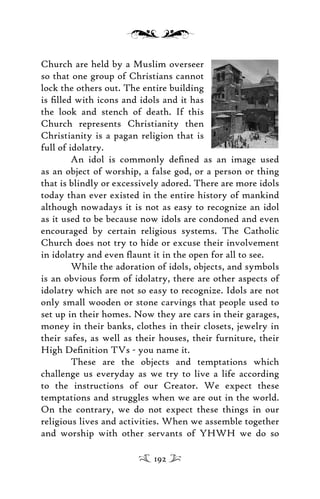 Church are held by a Muslim overseer
so that one group of Christians cannot
lock the others out. The entire building
is ﬁlled with icons and idols and it has
the look and stench of death. If this
Church represents Christianity then
Christianity is a pagan religion that is
full of idolatry.
An idol is commonly deﬁned as an image used
as an object of worship, a false god, or a person or thing
that is blindly or excessively adored. There are more idols
today than ever existed in the entire history of mankind
although nowadays it is not as easy to recognize an idol
as it used to be because now idols are condoned and even
encouraged by certain religious systems. The Catholic
Church does not try to hide or excuse their involvement
in idolatry and even ﬂaunt it in the open for all to see.
While the adoration of idols, objects, and symbols
is an obvious form of idolatry, there are other aspects of
idolatry which are not so easy to recognize. Idols are not
only small wooden or stone carvings that people used to
set up in their homes. Now they are cars in their garages,
money in their banks, clothes in their closets, jewelry in
their safes, as well as their houses, their furniture, their
High Deﬁnition TVs - you name it.
These are the objects and temptations which
challenge us everyday as we try to live a life according
to the instructions of our Creator. We expect these
temptations and struggles when we are out in the world.
On the contrary, we do not expect these things in our
religious lives and activities. When we assemble together
and worship with other servants of YHWH we do so
192
 
