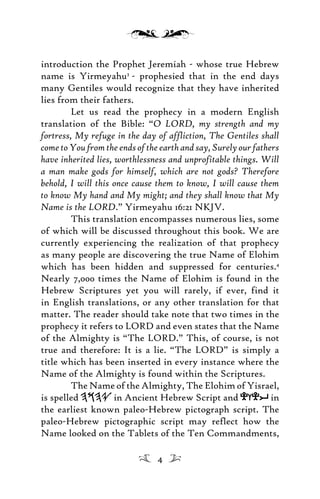 introduction the Prophet Jeremiah - whose true Hebrew
name is Yirmeyahu3
- prophesied that in the end days
many Gentiles would recognize that they have inherited
lies from their fathers.
Let us read the prophecy in a modern English
translation of the Bible: “O LORD, my strength and my
fortress, My refuge in the day of affliction, The Gentiles shall
come to You from the ends of the earth and say, Surely our fathers
have inherited lies, worthlessness and unprofitable things. Will
a man make gods for himself, which are not gods? Therefore
behold, I will this once cause them to know, I will cause them
to know My hand and My might; and they shall know that My
Name is the LORD.” Yirmeyahu 16:21 NKJV.
This translation encompasses numerous lies, some
of which will be discussed throughout this book. We are
currently experiencing the realization of that prophecy
as many people are discovering the true Name of Elohim
which has been hidden and suppressed for centuries.4
Nearly 7,000 times the Name of Elohim is found in the
Hebrew Scriptures yet you will rarely, if ever, find it
in English translations, or any other translation for that
matter. The reader should take note that two times in the
prophecy it refers to LORD and even states that the Name
of the Almighty is “The LORD.” This, of course, is not
true and therefore: It is a lie. “The LORD” is simply a
title which has been inserted in every instance where the
Name of the Almighty is found within the Scriptures.
The Name of the Almighty, The Elohim of Yisrael,
is spelled in Ancient Hebrew Script and efei in
the earliest known paleo-Hebrew pictograph script. The
paleo-Hebrew pictographic script may reflect how the
Name looked on the Tablets of the Ten Commandments,
4
 