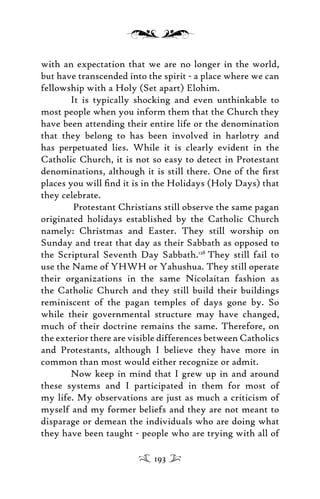 with an expectation that we are no longer in the world,
but have transcended into the spirit - a place where we can
fellowship with a Holy (Set apart) Elohim.
It is typically shocking and even unthinkable to
most people when you inform them that the Church they
have been attending their entire life or the denomination
that they belong to has been involved in harlotry and
has perpetuated lies. While it is clearly evident in the
Catholic Church, it is not so easy to detect in Protestant
denominations, although it is still there. One of the ﬁrst
places you will ﬁnd it is in the Holidays (Holy Days) that
they celebrate.
Protestant Christians still observe the same pagan
originated holidays established by the Catholic Church
namely: Christmas and Easter. They still worship on
Sunday and treat that day as their Sabbath as opposed to
the Scriptural Seventh Day Sabbath.128
They still fail to
use the Name of YHWH or Yahushua. They still operate
their organizations in the same Nicolaitan fashion as
the Catholic Church and they still build their buildings
reminiscent of the pagan temples of days gone by. So
while their governmental structure may have changed,
much of their doctrine remains the same. Therefore, on
the exterior there are visible differences between Catholics
and Protestants, although I believe they have more in
common than most would either recognize or admit.
Now keep in mind that I grew up in and around
these systems and I participated in them for most of
my life. My observations are just as much a criticism of
myself and my former beliefs and they are not meant to
disparage or demean the individuals who are doing what
they have been taught - people who are trying with all of
193
 