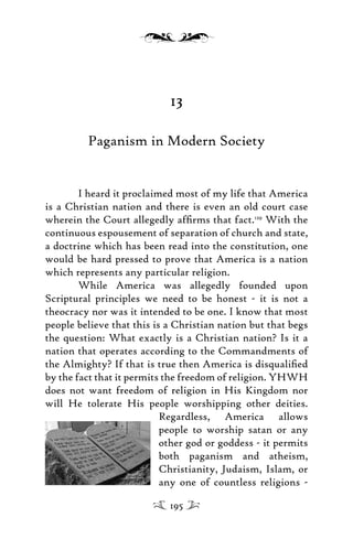 13
Paganism in Modern Society
I heard it proclaimed most of my life that America
is a Christian nation and there is even an old court case
wherein the Court allegedly afﬁrms that fact.129
With the
continuous espousement of separation of church and state,
a doctrine which has been read into the constitution, one
would be hard pressed to prove that America is a nation
which represents any particular religion.
While America was allegedly founded upon
Scriptural principles we need to be honest - it is not a
theocracy nor was it intended to be one. I know that most
people believe that this is a Christian nation but that begs
the question: What exactly is a Christian nation? Is it a
nation that operates according to the Commandments of
the Almighty? If that is true then America is disqualiﬁed
by the fact that it permits the freedom of religion. YHWH
does not want freedom of religion in His Kingdom nor
will He tolerate His people worshipping other deities.
Regardless, America allows
people to worship satan or any
other god or goddess - it permits
both paganism and atheism,
Christianity, Judaism, Islam, or
any one of countless religions -
195
 