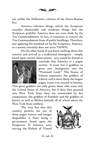 not unlike the Hellenistic cultures of the Greco-Roman
Era.
America tolerates things which the Scriptures
consider abominable and condones things that the
Scriptures prohibit. America does not even abide by the
Ten Commandments. In fact, it continues to remove the
Ten Commandments from all public buildings. Therefore,
just applying the standard set by the Scriptures, America,
as a nation, certainly does not serve YHWH.
On the other hand, if you knew nothing about this
country and arrived as a traditional immigrant - simply
based upon certain observations - you would be forced to
conclude that America is a pagan
society. It even has a goddess to
greet new immigrants into the
“Promised Land.” The Statue of
Liberty represents the goddess of
Liberty and is most likely the largest
pagan statue ever erected in history.
This giant goddess not only greets those who enter into
the United States of America, but if they then proceed
into New York State they are surrounded by her
companions, the goddess of Freedom and the goddess of
Justice as well as Mithra himself, all of whom adorn the
New York State emblem.
The very fact that this
country permits the use of
these pagan statues and images
disqualiﬁes it from being a
government based upon the
Scriptures. If America were
serving the Elohim of Yisrael
196
 