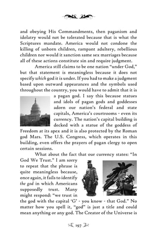 and obeying His Commandments, then paganism and
idolatry would not be tolerated because that is what the
Scriptures mandate. America would not condone the
killing of unborn children, rampant adultery, rebellious
children nor would it sanction same sex marriages because
all of these actions constitute sin and require judgment.
America still claims to be one nation “under God,”
but that statement is meaningless because it does not
specify which god it is under. If you had to make a judgment
based upon outward appearances and the symbols used
throughout the country, you would have to admit that it is
a pagan god. I say this because statues
and idols of pagan gods and goddesses
adorn our nation’s federal and state
capitals, America’s courtrooms - even its
currency. The nation’s capital building is
decked with a statue of the goddess of
Freedom at its apex and it is also protected by the Roman
god Mars. The U.S. Congress, which operates in this
building, even offers the prayers of pagan clergy to open
certain sessions.
What about the fact that our currency states: “In
God We Trust.” I am sorry
to repeat that the phrase is
quite meaningless because,
once again, it fails to identify
the god in which Americans
supposedly trust. Many
might respond: “we trust in
the god with the capital ‘G’ - you know - that God.” No
matter how you spell it, “god” is just a title and could
mean anything or any god. The Creator of the Universe is
197
 