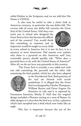 called Elohim in the Scriptures and we are told that His
Name is YHWH.
It also may be useful to take a closer look at
American currency, in particular the one dollar bill. The
reverse side of every one dollar bill contains the Great
Seal of the United States. Did they ever
teach you in school who designed the
Great Seal or how this became the ofﬁcial
seal of the country? You would think
that something so common and so
important would be taught to every child
in every school in America, but it is not. In fact, it is a
mystery to most Americans. Did anyone ever explain
why there is a pyramid on this American seal? Any
reasonable person should quickly ask: “What does a
pyramid have to do with the United States of America?”
After all, we do not have any pyramids in this country.
The Great Seal is actually a two sided seal with
one side containing the pyramid and the other side
containing the bird symbol, which has also been adopted
as the Presidential Seal. Both portions of
the seal are littered with occult
symbolism. It is alleged that the Great
Seal was designed by Charles Thompson,
William Barton and Pierre Eugene Du
Simitiere in 1782 and it is reported by
Freemason historian, Manly P. Hall that the original
design included a Phoenix resting on a nest of ﬂames. In
older designs it is clear that the bird was, in fact, a phoenix
which later morphed into a bird which now looks like an
eagle.
This fact is important because the use of the
198
 