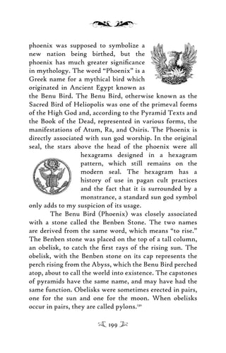 phoenix was supposed to symbolize a
new nation being birthed, but the
phoenix has much greater signiﬁcance
in mythology. The word “Phoenix” is a
Greek name for a mythical bird which
originated in Ancient Egypt known as
the Benu Bird. The Benu Bird, otherwise known as the
Sacred Bird of Heliopolis was one of the primeval forms
of the High God and, according to the Pyramid Texts and
the Book of the Dead, represented in various forms, the
manifestations of Atum, Ra, and Osiris. The Phoenix is
directly associated with sun god worship. In the original
seal, the stars above the head of the phoenix were all
hexagrams designed in a hexagram
pattern, which still remains on the
modern seal. The hexagram has a
history of use in pagan cult practices
and the fact that it is surrounded by a
monstrance, a standard sun god symbol
only adds to my suspicion of its usage.
The Benu Bird (Phoenix) was closely associated
with a stone called the Benben Stone. The two names
are derived from the same word, which means “to rise.”
The Benben stone was placed on the top of a tall column,
an obelisk, to catch the ﬁrst rays of the rising sun. The
obelisk, with the Benben stone on its cap represents the
perch rising from the Abyss, which the Benu Bird perched
atop, about to call the world into existence. The capstones
of pyramids have the same name, and may have had the
same function. Obelisks were sometimes erected in pairs,
one for the sun and one for the moon. When obelisks
occur in pairs, they are called pylons.130
199
 