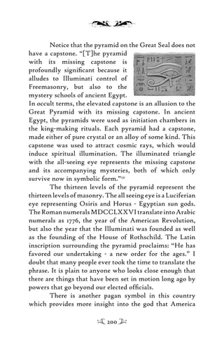 Notice that the pyramid on the Great Seal does not
have a capstone. “[T]he pyramid
with its missing capstone is
profoundly signiﬁcant because it
alludes to Illuminati control of
Freemasonry, but also to the
mystery schools of ancient Egypt.
In occult terms, the elevated capstone is an allusion to the
Great Pyramid with its missing capstone. In ancient
Egypt, the pyramids were used as initiation chambers in
the king-making rituals. Each pyramid had a capstone,
made either of pure crystal or an alloy of some kind. This
capstone was used to attract cosmic rays, which would
induce spiritual illumination. The illuminated triangle
with the all-seeing eye represents the missing capstone
and its accompanying mysteries, both of which only
survive now in symbolic form.”131
The thirteen levels of the pyramid represent the
thirteenlevelsofmasonry.TheallseeingeyeisaLuciferian
eye representing Osiris and Horus - Egyptian sun gods.
TheRomannumeralsMDCCLXXVItranslateintoArabic
numerals as 1776, the year of the American Revolution,
but also the year that the Illuminati was founded as well
as the founding of the House of Rothschild. The Latin
inscription surrounding the pyramid proclaims: “He has
favored our undertaking - a new order for the ages.” I
doubt that many people ever took the time to translate the
phrase. It is plain to anyone who looks close enough that
there are things that have been set in motion long ago by
powers that go beyond our elected ofﬁcials.
There is another pagan symbol in this country
which provides more insight into the god that America
200
 