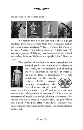 and Justicia in the Roman culture.
No matter how you say her name, she is a pagan
goddess. True justice comes from Our Heavenly Father,
not some pagan goddess. “3
For I proclaim the Name of
YHWH: Ascribe greatness to our Elohim. 4
He is the Rock, His
work is perfect; for all His ways are justice, an Elohim of truth
and without injustice; Righteous and upright is He.” Devarim
32:3-4.
The symbol of Asclepius is seen throughout the
medical profession. Known as Asklepios to
the Greeks, he is considered a god of healing
and was venerated in the ancient world as
the patron deity of physicians. “His cult,
established in the fourth
century B.C.E., became
common throughout the
Greco-Roman world, and
even today his symbols - a staff and snake - are used
universally as the symbols of medicine.”132
The study and
profession of psychiatry and psychology are named after
Psyche who was a maiden loved by Eros, the god of love,
and united with him after Aphrodite’s jealousy was
overcomeandwhosubsequentlybecamethepersoniﬁcation
of the soul.
202
 