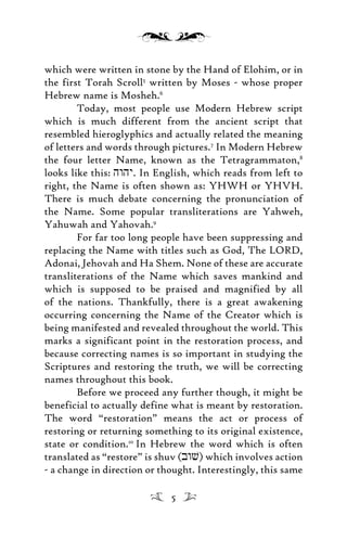 which were written in stone by the Hand of Elohim, or in
the first Torah Scroll5
written by Moses - whose proper
Hebrew name is Mosheh.6
Today, most people use Modern Hebrew script
which is much different from the ancient script that
resembled hieroglyphics and actually related the meaning
of letters and words through pictures.7
In Modern Hebrew
the four letter Name, known as the Tetragrammaton,8
looks like this: hwhy. In English, which reads from left to
right, the Name is often shown as: YHWH or YHVH.
There is much debate concerning the pronunciation of
the Name. Some popular transliterations are Yahweh,
Yahuwah and Yahovah.9
For far too long people have been suppressing and
replacing the Name with titles such as God, The LORD,
Adonai, Jehovah and Ha Shem. None of these are accurate
transliterations of the Name which saves mankind and
which is supposed to be praised and magnified by all
of the nations. Thankfully, there is a great awakening
occurring concerning the Name of the Creator which is
being manifested and revealed throughout the world. This
marks a significant point in the restoration process, and
because correcting names is so important in studying the
Scriptures and restoring the truth, we will be correcting
names throughout this book.
Before we proceed any further though, it might be
beneficial to actually define what is meant by restoration.
The word “restoration” means the act or process of
restoring or returning something to its original existence,
state or condition.10
In Hebrew the word which is often
translated as “restore” is shuv (bwv) which involves action
- a change in direction or thought. Interestingly, this same
5
 