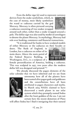 Even the dollar sign ($) used to represent currency
derives from the snake symbolism, which, in
the case of money, most likely symbolizes
the wand or caduceus carried by the god
Mercury. Mercury is often pictured carrying
a caduceus consisting of two snakes wrapped
around each other, rather than a snake wrapped around a
pole. The dollar sign was also used by medieval astrologers
to denote the planet Mercury. In mythology, Mercury had
rule over banking, commerce and ﬁnancial transactions.
“It is traditional for banks to have sculpted models
of either Mercury or the caduceus on their facades or
doors. The Bank of England, in
London, has a caduceus on either of its
main doors. Above the main portal of
the Federal Reserve Building, in
Washington, D.C., is a sculpture of a
female personiﬁcation of America, holding a caduceus.
This was sculpted in 1937, two years after the modern
dollar bill was designed and printed.”133
We already discussed the pagan elements of the
solar calendar that we have inherited and we see from
astronomy how all of the planets have
been named after pagan gods and goddesses
and the constellations have all been
attributed to pagan characters and myths.
In March 2004 NASA claimed to have
discovered a tenth planet in our solar
system which they promptly named Sedna
after the Inuit goddess of the sea. I am not
certain how the recent demotion of Pluto
will affect Sedna but I ﬁnd it intriguing that their natural
203
 
