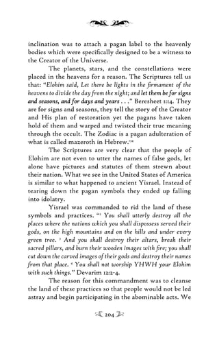 inclination was to attach a pagan label to the heavenly
bodies which were speciﬁcally designed to be a witness to
the Creator of the Universe.
The planets, stars, and the constellations were
placed in the heavens for a reason. The Scriptures tell us
that: “Elohim said, Let there be lights in the ﬁrmament of the
heavens to divide the day from the night; and let them be for signslet them be for signs
and seasons, and for days and yearsand seasons, and for days and years . . .” Beresheet 1:14. They
are for signs and seasons, they tell the story of the Creator
and His plan of restoration yet the pagans have taken
hold of them and warped and twisted their true meaning
through the occult. The Zodiac is a pagan adulteration of
what is called mazeroth in Hebrew.134
The Scriptures are very clear that the people of
Elohim are not even to utter the names of false gods, let
alone have pictures and statutes of them strewn about
their nation. What we see in the United States of America
is similar to what happened to ancient Yisrael. Instead of
tearing down the pagan symbols they ended up falling
into idolatry.
Yisrael was commanded to rid the land of these
symbols and practices. “2
You shall utterly destroy all the
places where the nations which you shall dispossess served their
gods, on the high mountains and on the hills and under every
green tree. 3
And you shall destroy their altars, break their
sacred pillars, and burn their wooden images with ﬁre; you shall
cut down the carved images of their gods and destroy their names
from that place. 4
You shall not worship YHWH your Elohim
with such things.” Devarim 12:2-4.
The reason for this commandment was to cleanse
the land of these practices so that people would not be led
astray and begin participating in the abominable acts. We
204
 