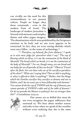 can vividly see the need for this
commandment in our present
culture. People no longer obey
these commands - even in the
modern State of Israel. The
landscape of modern Jerusalem is
litteredwithminaretsandsteeples,
domes and other pagan imagery.
The abominations which were prohibited by the Scriptures
continue to be built and no one even appears to be
concerned. In fact, they are even raising obelisks which
were once fallen - in the name of archaeology.135
“14
Therefore, my beloved, ﬂee from idolatry.15
I speak
as to wise men; judge for yourselves what I say.16
The cup of
blessing which we bless, is it not the communion of the blood of
Messiah? The bread which we break, is it not the communion of
the body of Messiah? 17
For we, though many, are one bread and
one body; for we all partake of that one bread. 18
Observe Yisrael
after the ﬂesh: Are not those who eat of the sacriﬁces partakers
of the altar? 19
What am I saying then? That an idol is anything,
or what is offered to idols is anything? 20
Rather, that the things
which the Gentiles sacriﬁce they sacriﬁce to demons and not to
Elohim, and I do not want you to have fellowship with demons.21
You cannot drink the cup of YHWH and the cup of demons; you
cannot partake of YHWH’s table and of the table of demons.22
Or do we provoke the Master to jealousy? Are we stronger than
He?” 1 Corinthians 10:14-22.
Our senses are so dulled that most do
not even recognize the pagan inﬂuences that
surround us. We hear about mother nature
and refer to her when we speak of the weather
without even realizing that she is the same
205
 