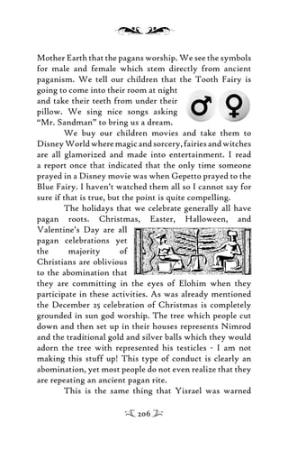 Mother Earth that the pagans worship. We see the symbols
for male and female which stem directly from ancient
paganism. We tell our children that the Tooth Fairy is
going to come into their room at night
and take their teeth from under their
pillow. We sing nice songs asking
“Mr. Sandman” to bring us a dream.
We buy our children movies and take them to
DisneyWorldwheremagicandsorcery,fairiesandwitches
are all glamorized and made into entertainment. I read
a report once that indicated that the only time someone
prayed in a Disney movie was when Gepetto prayed to the
Blue Fairy. I haven’t watched them all so I cannot say for
sure if that is true, but the point is quite compelling.
The holidays that we celebrate generally all have
pagan roots. Christmas, Easter, Halloween, and
Valentine’s Day are all
pagan celebrations yet
the majority of
Christians are oblivious
to the abomination that
they are committing in the eyes of Elohim when they
participate in these activities. As was already mentioned
the December 25 celebration of Christmas is completely
grounded in sun god worship. The tree which people cut
down and then set up in their houses represents Nimrod
and the traditional gold and silver balls which they would
adorn the tree with represented his testicles - I am not
making this stuff up! This type of conduct is clearly an
abomination, yet most people do not even realize that they
are repeating an ancient pagan rite.
This is the same thing that Yisrael was warned
206
 