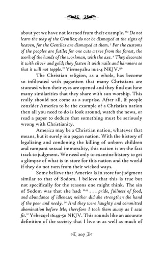 about yet we have not learned from their example. “2
Do not
learn the way of the Gentiles; do not be dismayed at the signs of
heaven, for the Gentiles are dismayed at them. 3
For the customs
of the peoples are futile; for one cuts a tree from the forest, the
work of the hands of the workman, with the axe. 4
They decorate
it with silver and gold; they fasten it with nails and hammers so
that it will not topple.” Yirmeyahu 10:2-4 NKJV.136
The Christian religion, as a whole, has become
so inﬁltrated with paganism that many Christians are
stunned when their eyes are opened and they ﬁnd out how
many similarities that they share with sun worship. This
really should not come as a surprise. After all, if people
consider America to be the example of a Christian nation
then all you need to do is look around, watch the news, or
read a paper to deduce that something must be seriously
wrong with Christianity.
America may be a Christian nation, whatever that
means, but it surely is a pagan nation. With the history of
legalizing and condoning the killing of unborn children
and rampant sexual immorality, this nation is on the fast
track to judgment. We need only to examine history to get
a glimpse of what is in store for this nation and the world
if they do not turn from their wicked ways.
Some believe that America is in store for judgment
similar to that of Sodom. I believe that this is true but
not speciﬁcally for the reasons one might think. The sin
of Sodom was that she had: “49
. . . pride, fullness of food,
and abundance of idleness; neither did she strengthen the hand
of the poor and needy. 50
And they were haughty and committed
abomination before Me; therefore I took them away as I saw
ﬁt.” Yehezqel 16:49-50 NKJV. This sounds like an accurate
deﬁnition of the society that I live in as well as much of
207
 