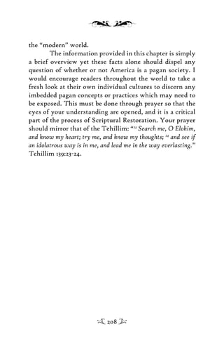the “modern” world.
The information provided in this chapter is simply
a brief overview yet these facts alone should dispel any
question of whether or not America is a pagan society. I
would encourage readers throughout the world to take a
fresh look at their own individual cultures to discern any
imbedded pagan concepts or practices which may need to
be exposed. This must be done through prayer so that the
eyes of your understanding are opened, and it is a critical
part of the process of Scriptural Restoration. Your prayer
should mirror that of the Tehillim: “23
Search me, O Elohim,
and know my heart; try me, and know my thoughts; 24
and see if
an idolatrous way is in me, and lead me in the way everlasting.”
Tehillim 139:23-24.
208
 
