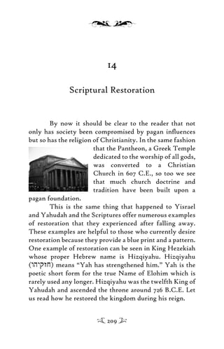 14
Scriptural Restoration
By now it should be clear to the reader that not
only has society been compromised by pagan inﬂuences
but so has the religion of Christianity. In the same fashion
that the Pantheon, a Greek Temple
dedicated to the worship of all gods,
was converted to a Christian
Church in 607 C.E., so too we see
that much church doctrine and
tradition have been built upon a
pagan foundation.
This is the same thing that happened to Yisrael
and Yahudah and the Scriptures offer numerous examples
of restoration that they experienced after falling away.
These examples are helpful to those who currently desire
restoration because they provide a blue print and a pattern.
One example of restoration can be seen in King Hezekiah
whose proper Hebrew name is Hizqiyahu. Hizqiyahu
(whyqzj) means “Yah has strengthened him.” Yah is the
poetic short form for the true Name of Elohim which is
rarely used any longer. Hizqiyahu was the twelfth King of
Yahudah and ascended the throne around 726 B.C.E. Let
us read how he restored the kingdom during his reign.
209
 