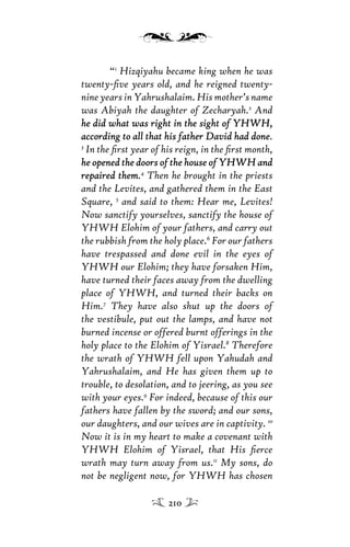 “1
Hizqiyahu became king when he was
twenty-ﬁve years old, and he reigned twenty-
nine years in Yahrushalaim. His mother’s name
was Abiyah the daughter of Zecharyah.2
And
he did what was right in the sight of YHWH,he did what was right in the sight of YHWH,
according to all that his father David had doneaccording to all that his father David had done.
3
In the ﬁrst year of his reign, in the ﬁrst month,
he opened the doors of the house of YHWH andhe opened the doors of the house of YHWH and
repaired themrepaired them.4
Then he brought in the priests
and the Levites, and gathered them in the East
Square, 5
and said to them: Hear me, Levites!
Now sanctify yourselves, sanctify the house of
YHWH Elohim of your fathers, and carry out
the rubbish from the holy place.6
For our fathers
have trespassed and done evil in the eyes of
YHWH our Elohim; they have forsaken Him,
have turned their faces away from the dwelling
place of YHWH, and turned their backs on
Him.7
They have also shut up the doors of
the vestibule, put out the lamps, and have not
burned incense or offered burnt offerings in the
holy place to the Elohim of Yisrael.8
Therefore
the wrath of YHWH fell upon Yahudah and
Yahrushalaim, and He has given them up to
trouble, to desolation, and to jeering, as you see
with your eyes.9
For indeed, because of this our
fathers have fallen by the sword; and our sons,
our daughters, and our wives are in captivity. 10
Now it is in my heart to make a covenant with
YHWH Elohim of Yisrael, that His ﬁerce
wrath may turn away from us.11
My sons, do
not be negligent now, for YHWH has chosen
210
 