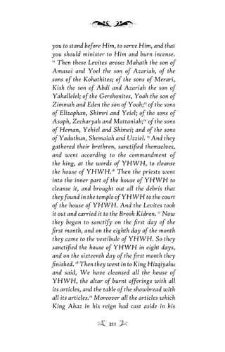 you to stand before Him, to serve Him, and that
you should minister to Him and burn incense.
12
Then these Levites arose: Mahath the son of
Amasai and Yoel the son of Azariah, of the
sons of the Kohathites; of the sons of Merari,
Kish the son of Abdi and Azariah the son of
Yahallelel; of the Gershonites, Yoah the son of
Zimmah and Eden the son of Yoah;13
of the sons
of Elizaphan, Shimri and Yeiel; of the sons of
Asaph, Zecharyah and Mattaniah;14
of the sons
of Heman, Yehiel and Shimei; and of the sons
of Yaduthun, Shemaiah and Uzziel. 15
And they
gathered their brethren, sanctiﬁed themselves,
and went according to the commandment of
the king, at the words of YHWH, to cleanse
the house of YHWH.16
Then the priests went
into the inner part of the house of YHWH to
cleanse it, and brought out all the debris that
they found in the temple of YHWH to the court
of the house of YHWH. And the Levites took
it out and carried it to the Brook Kidron. 17
Now
they began to sanctify on the ﬁrst day of the
ﬁrst month, and on the eighth day of the month
they came to the vestibule of YHWH. So they
sanctiﬁed the house of YHWH in eight days,
and on the sixteenth day of the ﬁrst month they
ﬁnished. 18
Then they went in to King Hizqiyahu
and said, We have cleansed all the house of
YHWH, the altar of burnt offerings with all
its articles, and the table of the showbread with
all its articles.19
Moreover all the articles which
King Ahaz in his reign had cast aside in his
211
 