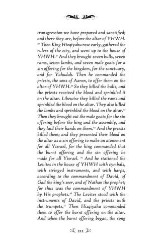 transgression we have prepared and sanctiﬁed;
and there they are, before the altar of YHWH.
20
Then King Hizqiyahu rose early, gathered the
rulers of the city, and went up to the house of
YHWH.21
And they brought seven bulls, seven
rams, seven lambs, and seven male goats for a
sin offering for the kingdom, for the sanctuary,
and for Yahudah. Then he commanded the
priests, the sons of Aaron, to offer them on the
altar of YHWH.22
So they killed the bulls, and
the priests received the blood and sprinkled it
on the altar. Likewise they killed the rams and
sprinkled the blood on the altar. They also killed
the lambs and sprinkled the blood on the altar.23
Then they brought out the male goats for the sin
offering before the king and the assembly, and
they laid their hands on them.24
And the priests
killed them; and they presented their blood on
the altar as a sin offering to make an atonement
for all Yisrael, for the king commanded that
the burnt offering and the sin offering be
made for all Yisrael. 25
And he stationed the
Levites in the house of YHWH with cymbals,
with stringed instruments, and with harps,
according to the commandment of David, of
Gad the king’s seer, and of Nathan the prophet;
for thus was the commandment of YHWH
by His prophets.26
The Levites stood with the
instruments of David, and the priests with
the trumpets.27
Then Hizqiyahu commanded
them to offer the burnt offering on the altar.
And when the burnt offering began, the song
212
 