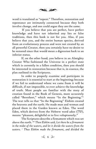 word is translated as “repent.” Therefore, restoration and
repentance are intimately connected because they both
involve change, and one could argue they are the same.
If you believe that you are perfect, have perfect
knowledge and have not inherited any lies or false
traditions, then this book is not for you. Also, if you
believe that you, and the entire human species, derived
from an evolutionary process and were not created by an
all powerful Creator, then you certainly have no desire to
be restored since that would mean a digression back to an
inferior status.
If, on the other hand, you believe in an Almighty
Creator Who fashioned the Universe in a perfect state
which is currently in a fallen condition, then you should
be interested in restoration because that is, in essence, the
plan outlined in the Scriptures.
In order to properly examine and participate in
restoration it is essential to start at the beginning; because
if we fail to understand where we came from it will be
difficult, if not impossible, to ever achieve the knowledge
of truth. Most people are familiar with the story of
creation found in the Book of Genesis, more accurately
called “Beresheet,” which means “In the Beginning.”11
The text tells us that “In the Beginning” Elohim created
the heavens and the earth. He made man and woman and
placed them in the Garden known as Eden. The word
Eden, which derives from the Hebrew word adan (/du),
means: “pleasant, delightful or to live voluptuously.”
The Scriptures describe a firmament which was set
above the earth. “6
Then Elohim said, Let there be a firmament
in the midst of the waters, and let it divide the waters from the
waters. 7
Thus Elohim made the firmament, and divided the
6
 