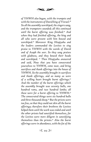 of YHWH also began, with the trumpets and
with the instruments of David king of Yisrael.28
So all the assembly worshiped, the singers sang,
and the trumpeters sounded; all this continued
until the burnt offering was ﬁnished.29
And
when they had ﬁnished offering, the king and
all who were present with him bowed and
worshiped.30
Moreover King Hizqiyahu and
the leaders commanded the Levites to sing
praise to YHWH with the words of David
and of Asaph the seer. So they sang praises
with gladness, and they bowed their heads
and worshiped. 31
Then Hizqiyahu answered
and said, Now that you have consecrated
yourselves to YHWH, come near, and bring
sacriﬁces and thank offerings into the house of
YHWH. So the assembly brought in sacriﬁces
and thank offerings, and as many as were
of a willing heart brought burnt offerings.32
And the number of the burnt offerings which
the assembly brought was seventy bulls, one
hundred rams, and two hundred lambs; all
these were for a burnt offering to YHWH.33
The consecrated things were six hundred bulls
and three thousand sheep.34
But the priests were
too few, so that they could not skin all the burnt
offerings; therefore their brethren the Levites
helped them until the work was ended and until
the other priests had sanctiﬁed themselves, for
the Levites were more diligent in sanctifying
themselves than the priests.35
Also the burnt
offerings were in abundance, with the fat of the
213
 