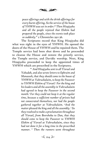 peace offerings and with the drink offerings for
every burnt offering. So the service of the house
of YHWH was set in order.36
Then Hizqiyahu
and all the people rejoiced that Elohim had
prepared the people, since the events took place
so suddenly.” 2 Chronicles 29:1-36.
The Scriptures record that King Hizqiyahu did
what was right in the eyes of YHWH. He opened the
doors of the House of YHWH and he repaired them. The
Temple service had been shut down and he proceeded
to cleanse the House and restore the priestly service,
the Temple service, and Davidic worship. Next, King
Hizqiyahu proceeded to keep the appointed times of
YHWH which are prescribed in the Scriptures.
“1
And Hizqiyahu sent to all Yisrael and
Yahudah, and also wrote letters to Ephraim and
Manasseh, that they should come to the house of
YHWH at Yahrushalaim, to keep the Passover
to YHWH Elohim of Yisrael.2
For the king and
his leaders and all the assembly in Yahrushalaim
had agreed to keep the Passover in the second
month.3
For they could not keep it at the regular
time, because a sufﬁcient number of priests had
not consecrated themselves, nor had the people
gathered together at Yahrushalaim. 4
And the
matter pleased the king and all the assembly. 5
So
they resolved to make a proclamation throughout
all Yisrael, from Beersheba to Dan, that they
should come to keep the Passover to YHWH
Elohim of Yisrael at Yahrushalaim, since they
had not done it for a long time in the prescribed
manner. 6
Then the runners went throughout
214
 