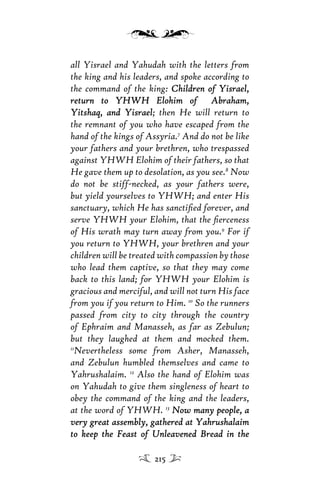 all Yisrael and Yahudah with the letters from
the king and his leaders, and spoke according to
the command of the king: Children of Yisrael,Children of Yisrael,
return to YHWH Elohim of Abraham,return to YHWH Elohim of Abraham,
Yitshaq, and YisraelYitshaq, and Yisrael; then He will return to
the remnant of you who have escaped from the
hand of the kings of Assyria.7
And do not be like
your fathers and your brethren, who trespassed
against YHWH Elohim of their fathers, so that
He gave them up to desolation, as you see.8
Now
do not be stiff-necked, as your fathers were,
but yield yourselves to YHWH; and enter His
sanctuary, which He has sanctiﬁed forever, and
serve YHWH your Elohim, that the ﬁerceness
of His wrath may turn away from you.9
For if
you return to YHWH, your brethren and your
children will be treated with compassion by those
who lead them captive, so that they may come
back to this land; for YHWH your Elohim is
gracious and merciful, and will not turn His face
from you if you return to Him. 10
So the runners
passed from city to city through the country
of Ephraim and Manasseh, as far as Zebulun;
but they laughed at them and mocked them.
11
Nevertheless some from Asher, Manasseh,
and Zebulun humbled themselves and came to
Yahrushalaim. 12
Also the hand of Elohim was
on Yahudah to give them singleness of heart to
obey the command of the king and the leaders,
at the word of YHWH. 13
Now many people, aNow many people, a
very great assembly, gathered at Yahrushalaimvery great assembly, gathered at Yahrushalaim
to keep the Feast of Unleavened Bread in theto keep the Feast of Unleavened Bread in the
215
 