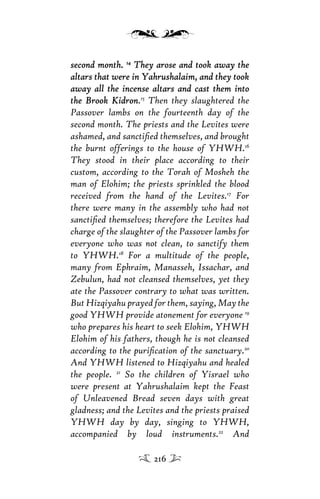 second month.second month. 1414
They arose and took away theThey arose and took away the
altars that were in Yahrushalaim, and they tookaltars that were in Yahrushalaim, and they took
away all the incense altars and cast them intoaway all the incense altars and cast them into
the Brook Kidronthe Brook Kidron.15
Then they slaughtered the
Passover lambs on the fourteenth day of the
second month. The priests and the Levites were
ashamed, and sanctiﬁed themselves, and brought
the burnt offerings to the house of YHWH.16
They stood in their place according to their
custom, according to the Torah of Mosheh the
man of Elohim; the priests sprinkled the blood
received from the hand of the Levites.17
For
there were many in the assembly who had not
sanctiﬁed themselves; therefore the Levites had
charge of the slaughter of the Passover lambs for
everyone who was not clean, to sanctify them
to YHWH.18
For a multitude of the people,
many from Ephraim, Manasseh, Issachar, and
Zebulun, had not cleansed themselves, yet they
ate the Passover contrary to what was written.
But Hizqiyahu prayed for them, saying, May the
good YHWH provide atonement for everyone 19
who prepares his heart to seek Elohim, YHWH
Elohim of his fathers, though he is not cleansed
according to the puriﬁcation of the sanctuary.20
And YHWH listened to Hizqiyahu and healed
the people. 21
So the children of Yisrael who
were present at Yahrushalaim kept the Feast
of Unleavened Bread seven days with great
gladness; and the Levites and the priests praised
YHWH day by day, singing to YHWH,
accompanied by loud instruments.22
And
216
 