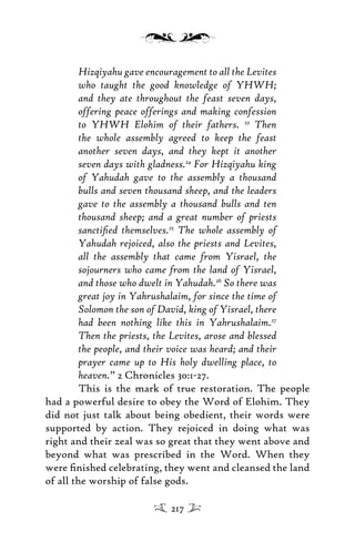 Hizqiyahu gave encouragement to all the Levites
who taught the good knowledge of YHWH;
and they ate throughout the feast seven days,
offering peace offerings and making confession
to YHWH Elohim of their fathers. 23
Then
the whole assembly agreed to keep the feast
another seven days, and they kept it another
seven days with gladness.24
For Hizqiyahu king
of Yahudah gave to the assembly a thousand
bulls and seven thousand sheep, and the leaders
gave to the assembly a thousand bulls and ten
thousand sheep; and a great number of priests
sanctiﬁed themselves.25
The whole assembly of
Yahudah rejoiced, also the priests and Levites,
all the assembly that came from Yisrael, the
sojourners who came from the land of Yisrael,
and those who dwelt in Yahudah.26
So there was
great joy in Yahrushalaim, for since the time of
Solomon the son of David, king of Yisrael, there
had been nothing like this in Yahrushalaim.27
Then the priests, the Levites, arose and blessed
the people, and their voice was heard; and their
prayer came up to His holy dwelling place, to
heaven.” 2 Chronicles 30:1-27.
This is the mark of true restoration. The people
had a powerful desire to obey the Word of Elohim. They
did not just talk about being obedient, their words were
supported by action. They rejoiced in doing what was
right and their zeal was so great that they went above and
beyond what was prescribed in the Word. When they
were ﬁnished celebrating, they went and cleansed the land
of all the worship of false gods.
217
 