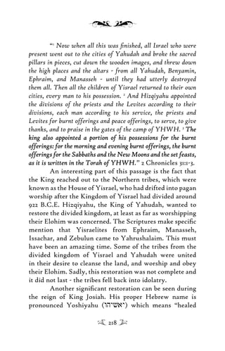 “1
Now when all this was ﬁnished, all Israel who were
present went out to the cities of Yahudah and broke the sacred
pillars in pieces, cut down the wooden images, and threw down
the high places and the altars - from all Yahudah, Benyamin,
Ephraim, and Manasseh - until they had utterly destroyed
them all. Then all the children of Yisrael returned to their own
cities, every man to his possession. 2
And Hizqiyahu appointed
the divisions of the priests and the Levites according to their
divisions, each man according to his service, the priests and
Levites for burnt offerings and peace offerings, to serve, to give
thanks, and to praise in the gates of the camp of YHWH. 3
TheThe
king also appointed a portion of his possessions for the burntking also appointed a portion of his possessions for the burnt
offerings: for the morning and evening burnt offerings, the burntofferings: for the morning and evening burnt offerings, the burnt
offerings for the Sabbaths and the New Moons and the set feasts,offerings for the Sabbaths and the New Moons and the set feasts,
as it is written in the Torah of YHWHas it is written in the Torah of YHWH.” 2 Chronicles 31:1-3.
An interesting part of this passage is the fact that
the King reached out to the Northern tribes, which were
known as the House of Yisrael, who had drifted into pagan
worship after the Kingdom of Yisrael had divided around
922 B.C.E. Hizqiyahu, the King of Yahudah, wanted to
restore the divided kingdom, at least as far as worshipping
their Elohim was concerned. The Scriptures make speciﬁc
mention that Yisraelites from Ephraim, Manasseh,
Issachar, and Zebulun came to Yahrushalaim. This must
have been an amazing time. Some of the tribes from the
divided kingdom of Yisrael and Yahudah were united
in their desire to cleanse the land, and worship and obey
their Elohim. Sadly, this restoration was not complete and
it did not last - the tribes fell back into idolatry.
Another signiﬁcant restoration can be seen during
the reign of King Josiah. His proper Hebrew name is
pronounced Yoshiyahu (whyvay) which means “healed
218
 