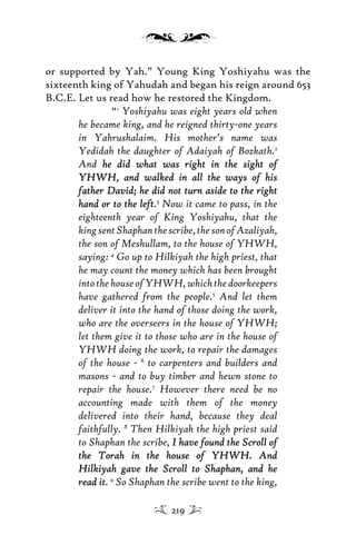 or supported by Yah.” Young King Yoshiyahu was the
sixteenth king of Yahudah and began his reign around 653
B.C.E. Let us read how he restored the Kingdom.
“1
Yoshiyahu was eight years old when
he became king, and he reigned thirty-one years
in Yahrushalaim. His mother’s name was
Yedidah the daughter of Adaiyah of Bozkath.2
And he did what was right in the sight ofhe did what was right in the sight of
YHWH, and walked in all the ways of hisYHWH, and walked in all the ways of his
father David; he did not turn aside to the rightfather David; he did not turn aside to the right
hand or to the lefthand or to the left.3
Now it came to pass, in the
eighteenth year of King Yoshiyahu, that the
kingsentShaphanthescribe,thesonofAzaliyah,
the son of Meshullam, to the house of YHWH,
saying: 4
Go up to Hilkiyah the high priest, that
he may count the money which has been brought
intothehouseofYHWH,whichthedoorkeepers
have gathered from the people.5
And let them
deliver it into the hand of those doing the work,
who are the overseers in the house of YHWH;
let them give it to those who are in the house of
YHWH doing the work, to repair the damages
of the house - 6
to carpenters and builders and
masons - and to buy timber and hewn stone to
repair the house.7
However there need be no
accounting made with them of the money
delivered into their hand, because they deal
faithfully. 8
Then Hilkiyah the high priest said
to Shaphan the scribe, I have found the Scroll ofI have found the Scroll of
the Torah in the house of YHWH. Andthe Torah in the house of YHWH. And
Hilkiyah gave the Scroll to Shaphan, and heHilkiyah gave the Scroll to Shaphan, and he
read itread it. 9
So Shaphan the scribe went to the king,
219
 