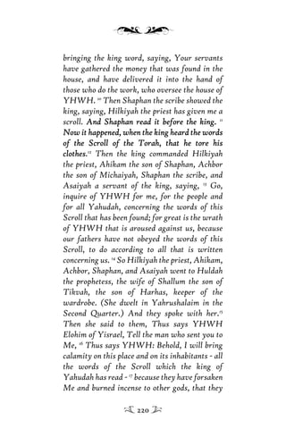 bringing the king word, saying, Your servants
have gathered the money that was found in the
house, and have delivered it into the hand of
those who do the work, who oversee the house of
YHWH. 10
Then Shaphan the scribe showed the
king, saying, Hilkiyah the priest has given me a
scroll. And Shaphan read it before the king.And Shaphan read it before the king. 11
Now it happened, when the king heard the wordsNow it happened, when the king heard the words
of the Scroll of the Torah, that he tore hisof the Scroll of the Torah, that he tore his
clothesclothes.12
Then the king commanded Hilkiyah
the priest, Ahikam the son of Shaphan, Achbor
the son of Michaiyah, Shaphan the scribe, and
Asaiyah a servant of the king, saying, 13
Go,
inquire of YHWH for me, for the people and
for all Yahudah, concerning the words of this
Scroll that has been found; for great is the wrath
of YHWH that is aroused against us, because
our fathers have not obeyed the words of this
Scroll, to do according to all that is written
concerning us. 14
So Hilkiyah the priest, Ahikam,
Achbor, Shaphan, and Asaiyah went to Huldah
the prophetess, the wife of Shallum the son of
Tikvah, the son of Harhas, keeper of the
wardrobe. (She dwelt in Yahrushalaim in the
Second Quarter.) And they spoke with her.15
Then she said to them, Thus says YHWH
Elohim of Yisrael, Tell the man who sent you to
Me, 16
Thus says YHWH: Behold, I will bring
calamity on this place and on its inhabitants - all
the words of the Scroll which the king of
Yahudah has read - 17
because they have forsaken
Me and burned incense to other gods, that they
220
 