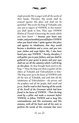 might provoke Me to anger with all the works of
their hands. Therefore My wrath shall be
aroused against this place and shall not be
quenched.18
But as for the king of Yahudah, who
sent you to inquire of YHWH, in this manner
you shall speak to him, Thus says YHWH
Elohim of Yisrael: Concerning the words which
you have heard - 19
because your heart wasbecause your heart was
tender,andyouhumbledyourselfbeforeYHWHtender,andyouhumbledyourselfbeforeYHWH
when you heard what I spoke against this placewhen you heard what I spoke against this place
and against its inhabitants, that they wouldand against its inhabitants, that they would
become a desolation and a curse, and you torebecome a desolation and a curse, and you tore
your clothes and wept before Me, I also haveyour clothes and wept before Me, I also have
heard you, says YHWH.heard you, says YHWH. 20
Surely, therefore, ISurely, therefore, I
will gather you to your fathers, and you shall bewill gather you to your fathers, and you shall be
gathered to your grave in peace; and your eyesgathered to your grave in peace; and your eyes
shall not see all the calamity which I will bringshall not see all the calamity which I will bring
on this place.on this place. So they brought back word to the
king. 23:1
Now the king sent them to gather all the
elders of Yahudah and Yahrushalaim to him.2
The king went up to the house of YHWH with
all the men of Yahudah, and with him all the
inhabitants of Yahrushalaim - the priests and
the prophets and all the people, both small and
great. And he read in their hearing all the wordst. And he read in their hearing all the words
of the Scroll of the Covenant which had beenof the Scroll of the Covenant which had been
found in the house of YHWHfound in the house of YHWH. 3
Then the kingThen the king
stood by a pillar and made a covenant beforestood by a pillar and made a covenant before
YHWH, to follow YHWH and to keep HisYHWH, to follow YHWH and to keep His
commandments and His testimonies and Hiscommandments and His testimonies and His
statutes, with all his heart and all his soul, tostatutes, with all his heart and all his soul, to
perform the words of this covenant that wereperform the words of this covenant that were
221
 