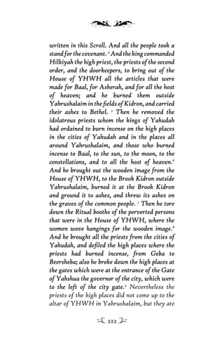 written in this Scroll. And all the people took awritten in this Scroll. And all the people took a
standforthecovenantstandforthecovenant.4
AndthekingcommandedAndthekingcommanded
Hilkiyah the high priest, the priests of the secondHilkiyah the high priest, the priests of the second
order, and the doorkeepers, to bring out of theorder, and the doorkeepers, to bring out of the
House of YHWH all the articles that wereHouse of YHWH all the articles that were
made for Baal, for Asherah, and for all the hostmade for Baal, for Asherah, and for all the host
of heaven; and he burned them outsideof heaven; and he burned them outside
YahrushalaimintheﬁeldsofKidron,andcarriedYahrushalaimintheﬁeldsofKidron,andcarried
their ashes to Bethel.their ashes to Bethel. 5
Then he removed theThen he removed the
idolatrous priests whom the kings of Yahudahidolatrous priests whom the kings of Yahudah
had ordained to burn incense on the high placeshad ordained to burn incense on the high places
in the cities of Yahudah and in the places allin the cities of Yahudah and in the places all
around Yahrushalaim, and those who burnedaround Yahrushalaim, and those who burned
incense to Baal, to the sun, to the moon, to theincense to Baal, to the sun, to the moon, to the
constellations, and to all the host of heavenconstellations, and to all the host of heaven.6
And he brought out the wooden image from theAnd he brought out the wooden image from the
House of YHWH, to the Brook Kidron outsideHouse of YHWH, to the Brook Kidron outside
Yahrushalaim, burned it at the Brook KidronYahrushalaim, burned it at the Brook Kidron
and ground it to ashes, and threw its ashes onand ground it to ashes, and threw its ashes on
the graves of the common peoplethe graves of the common people. 7
Then he toreThen he tore
down the Ritual booths of the perverted personsdown the Ritual booths of the perverted persons
that were in the House of YHWH, where thethat were in the House of YHWH, where the
women wove hangings for the wooden imagewomen wove hangings for the wooden image.8
And he brought all the priests from the cities ofAnd he brought all the priests from the cities of
Yahudah, and deﬁled the high places where theYahudah, and deﬁled the high places where the
priests had burned incense, from Geba topriests had burned incense, from Geba to
Beersheba; also he broke down the high places atBeersheba; also he broke down the high places at
the gates which were at the entrance of the Gatethe gates which were at the entrance of the Gate
of Yahshua the governor of the city, which wereof Yahshua the governor of the city, which were
to the left of the city gateto the left of the city gate.9
Nevertheless the
priests of the high places did not come up to the
altar of YHWH in Yahrushalaim, but they ate
222
 
