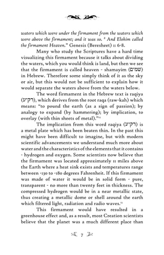 waters which were under the firmament from the waters which
were above the firmament; and it was so. 8
And Elohim called
the firmament Heaven.” Genesis (Beresheet) 1: 6-8.
Many who study the Scriptures have a hard time
visualizing this firmament because it talks about dividing
the waters, which you would think is land, but then we see
that the firmament is called heaven - shamayim (<ymv)
in Hebrew. Therefore some simply think of it as the sky
or air, but this would not be sufficient to explain how it
would separate the waters above from the waters below.
The word firmament in the Hebrew text is raqiya
(uyqr), which derives from the root raqa (raw-kah) which
means: “to pound the earth (as a sign of passion); by
analogy to expand (by hammering); by implication, to
overlay (with thin sheets of metal).”12
The implication from this word raqiya (uyqr) is
a metal plate which has been beaten thin. In the past this
might have been difficult to imagine, but with modern
scientific advancements we understand much more about
waterandthecharacteristicsoftheelementsthatitcontains
- hydrogen and oxygen. Some scientists now believe that
the firmament was located approximately 11 miles above
the Earth where a heat sink exists and temperatures range
between -130 to -180 degrees Fahrenheit. If this firmament
was made of water it would be in solid form - pure,
transparent - no more than twenty feet in thickness. The
compressed hydrogen would be in a near metallic state,
thus creating a metallic dome or shell around the earth
which filtered light, radiation and radio waves.13
This firmament would have resulted in a
greenhouse effect and, as a result, most Creation scientists
believe that the planet was a much different place than
7
 