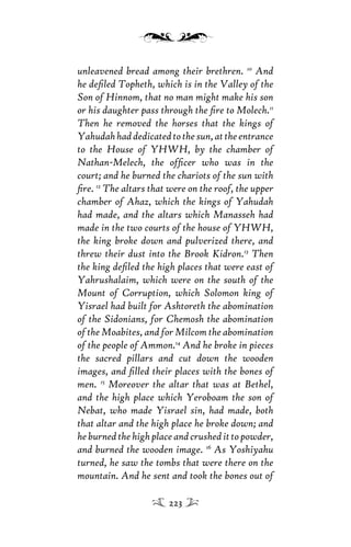 unleavened bread among their brethren. 10
And
he deﬁled Topheth, which is in the Valley of the
Son of Hinnom, that no man might make his son
or his daughter pass through the ﬁre to Molech.11
Then he removed the horses that the kings of
Yahudahhaddedicatedtothesun,attheentrance
to the House of YHWH, by the chamber of
Nathan-Melech, the ofﬁcer who was in the
court; and he burned the chariots of the sun with
ﬁre. 12
The altars that were on the roof, the upper
chamber of Ahaz, which the kings of Yahudah
had made, and the altars which Manasseh had
made in the two courts of the house of YHWH,
the king broke down and pulverized there, and
threw their dust into the Brook Kidron.13
Then
the king deﬁled the high places that were east of
Yahrushalaim, which were on the south of the
Mount of Corruption, which Solomon king of
Yisrael had built for Ashtoreth the abomination
of the Sidonians, for Chemosh the abomination
of the Moabites, and for Milcom the abomination
of the people of Ammon.14
And he broke in pieces
the sacred pillars and cut down the wooden
images, and ﬁlled their places with the bones of
men. 15
Moreover the altar that was at Bethel,
and the high place which Yeroboam the son of
Nebat, who made Yisrael sin, had made, both
that altar and the high place he broke down; and
heburnedthehighplaceandcrushedittopowder,
and burned the wooden image. 16
As Yoshiyahu
turned, he saw the tombs that were there on the
mountain. And he sent and took the bones out of
223
 