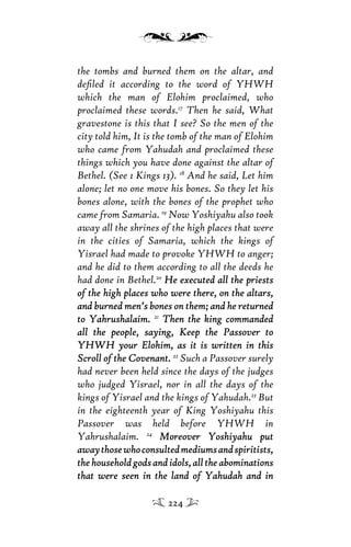 the tombs and burned them on the altar, and
deﬁled it according to the word of YHWH
which the man of Elohim proclaimed, who
proclaimed these words.17
Then he said, What
gravestone is this that I see? So the men of the
city told him, It is the tomb of the man of Elohim
who came from Yahudah and proclaimed these
things which you have done against the altar of
Bethel. (See 1 Kings 13). 18
And he said, Let him
alone; let no one move his bones. So they let his
bones alone, with the bones of the prophet who
came from Samaria. 19
Now Yoshiyahu also took
away all the shrines of the high places that were
in the cities of Samaria, which the kings of
Yisrael had made to provoke YHWH to anger;
and he did to them according to all the deeds he
had done in Bethel.20
He executed all the priestsHe executed all the priests
of the high places who were there, on the altars,of the high places who were there, on the altars,
and burned men’s bones on them; and he returnedand burned men’s bones on them; and he returned
to Yahrushalaim.to Yahrushalaim. 21
Then the king commandedThen the king commanded
all the people, saying, Keep the Passover toall the people, saying, Keep the Passover to
YHWH your Elohim, as it is written in thisYHWH your Elohim, as it is written in this
Scroll of the Covenant.Scroll of the Covenant. 22
Such a Passover surely
had never been held since the days of the judges
who judged Yisrael, nor in all the days of the
kings of Yisrael and the kings of Yahudah.23
But
in the eighteenth year of King Yoshiyahu this
Passover was held before YHWH in
Yahrushalaim. 24
Moreover Yoshiyahu putMoreover Yoshiyahu put
awaythosewhoconsultedmediumsandspiritists,awaythosewhoconsultedmediumsandspiritists,
the household gods and idols, all the abominationsthe household gods and idols, all the abominations
that were seen in the land of Yahudah and inthat were seen in the land of Yahudah and in
224
 