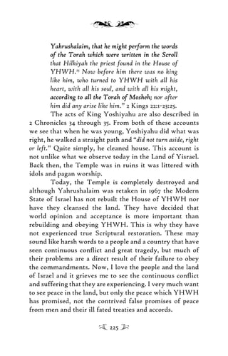 Yahrushalaim, that he might perform the wordsYahrushalaim, that he might perform the words
of the Torah which were written in the Scrollof the Torah which were written in the Scroll
that Hilkiyah the priest found in the House of
YHWH.25
Now before him there was no king
like him, who turned to YHWH with all his
heart, with all his soul, and with all his might,
according to all the Torah of Moshehaccording to all the Torah of Mosheh; nor after
him did any arise like him.” 2 Kings 22:1-23:25.
The acts of King Yoshiyahu are also described in
2 Chronicles 34 through 35. From both of these accounts
we see that when he was young, Yoshiyahu did what was
right, he walked a straight path and “did not turn aside, right
or left.” Quite simply, he cleaned house. This account is
not unlike what we observe today in the Land of Yisrael.
Back then, the Temple was in ruins it was littered with
idols and pagan worship.
Today, the Temple is completely destroyed and
although Yahrushalaim was retaken in 1967 the Modern
State of Israel has not rebuilt the House of YHWH nor
have they cleansed the land. They have decided that
world opinion and acceptance is more important than
rebuilding and obeying YHWH. This is why they have
not experienced true Scriptural restoration. These may
sound like harsh words to a people and a country that have
seen continuous conﬂict and great tragedy, but much of
their problems are a direct result of their failure to obey
the commandments. Now, I love the people and the land
of Israel and it grieves me to see the continuous conﬂict
and suffering that they are experiencing. I very much want
to see peace in the land, but only the peace which YHWH
has promised, not the contrived false promises of peace
from men and their ill fated treaties and accords.
225
 