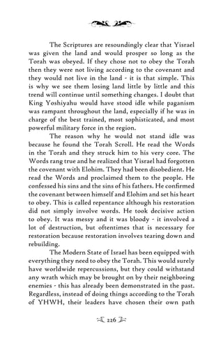 The Scriptures are resoundingly clear that Yisrael
was given the land and would prosper so long as the
Torah was obeyed. If they chose not to obey the Torah
then they were not living according to the covenant and
they would not live in the land - it is that simple. This
is why we see them losing land little by little and this
trend will continue until something changes. I doubt that
King Yoshiyahu would have stood idle while paganism
was rampant throughout the land, especially if he was in
charge of the best trained, most sophisticated, and most
powerful military force in the region.
The reason why he would not stand idle was
because he found the Torah Scroll. He read the Words
in the Torah and they struck him to his very core. The
Words rang true and he realized that Yisrael had forgotten
the covenant with Elohim. They had been disobedient. He
read the Words and proclaimed them to the people. He
confessed his sins and the sins of his fathers. He conﬁrmed
the covenant between himself and Elohim and set his heart
to obey. This is called repentance although his restoration
did not simply involve words. He took decisive action
to obey. It was messy and it was bloody - it involved a
lot of destruction, but oftentimes that is necessary for
restoration because restoration involves tearing down and
rebuilding.
The Modern State of Israel has been equipped with
everything they need to obey the Torah. This would surely
have worldwide repercussions, but they could withstand
any wrath which may be brought on by their neighboring
enemies - this has already been demonstrated in the past.
Regardless, instead of doing things according to the Torah
of YHWH, their leaders have chosen their own path
226
 