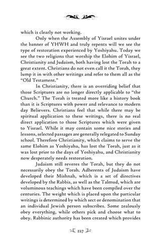 which is clearly not working.
Only when the Assembly of Yisrael unites under
the banner of YHWH and truly repents will we see the
type of restoration experienced by Yoshiyahu. Today we
see the two religions that worship the Elohim of Yisrael,
Christianity and Judaism, both having lost the Torah to a
great extent. Christians do not even call it the Torah, they
lump it in with other writings and refer to them all as the
“Old Testament.”
In Christianity, there is an overriding belief that
those Scriptures are no longer directly applicable to “the
Church.” The Torah is treated more like a history book
than it is Scriptures with power and relevance to modern
day Believers. Christians feel that while there may be
spiritual application to these writings, there is no real
direct application to those Scriptures which were given
to Yisrael. While it may contain some nice stories and
lessons, selected passages are generally relegated to Sunday
school. Therefore Christianity, which claims to serve the
same Elohim as Yoshiyahu, has lost the Torah, just as it
was lost prior to the days of Yoshiyahu, and Christianity
now desperately needs restoration.
Judaism still reveres the Torah, but they do not
necessarily obey the Torah. Adherents of Judaism have
developed their Mishnah, which is a set of directives
developed by the Rabbis, as well as the Talmud, which are
voluminous teachings which have been compiled over the
centuries. The weight which is placed upon the particular
writings is determined by which sect or denomination that
an individual Jewish person subscribes. Some zealously
obey everything, while others pick and choose what to
obey. Rabbinic authority has been created which provides
227
 