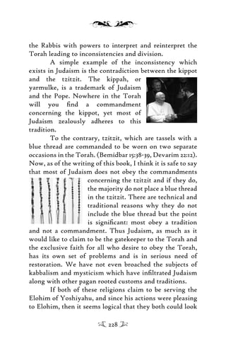 the Rabbis with powers to interpret and reinterpret the
Torah leading to inconsistencies and division.
A simple example of the inconsistency which
exists in Judaism is the contradiction between the kippot
and the tzitzit. The kippah, or
yarmulke, is a trademark of Judaism
and the Pope. Nowhere in the Torah
will you ﬁnd a commandment
concerning the kippot, yet most of
Judaism zealously adheres to this
tradition.
To the contrary, tzitzit, which are tassels with a
blue thread are commanded to be worn on two separate
occasions in the Torah. (Bemidbar 15:38-39, Devarim 22:12).
Now, as of the writing of this book, I think it is safe to say
that most of Judaism does not obey the commandments
concerning the tzitzit and if they do,
the majority do not place a blue thread
in the tzitzit. There are technical and
traditional reasons why they do not
include the blue thread but the point
is signiﬁcant: most obey a tradition
and not a commandment. Thus Judaism, as much as it
would like to claim to be the gatekeeper to the Torah and
the exclusive faith for all who desire to obey the Torah,
has its own set of problems and is in serious need of
restoration. We have not even broached the subjects of
kabbalism and mysticism which have inﬁltrated Judaism
along with other pagan rooted customs and traditions.
If both of these religions claim to be serving the
Elohim of Yoshiyahu, and since his actions were pleasing
to Elohim, then it seems logical that they both could look
228
 
