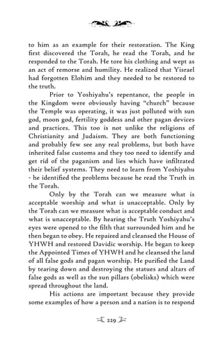 to him as an example for their restoration. The King
ﬁrst discovered the Torah, he read the Torah, and he
responded to the Torah. He tore his clothing and wept as
an act of remorse and humility. He realized that Yisrael
had forgotten Elohim and they needed to be restored to
the truth.
Prior to Yoshiyahu’s repentance, the people in
the Kingdom were obviously having “church” because
the Temple was operating, it was just polluted with sun
god, moon god, fertility goddess and other pagan devices
and practices. This too is not unlike the religions of
Christianity and Judaism. They are both functioning
and probably few see any real problems, but both have
inherited false customs and they too need to identify and
get rid of the paganism and lies which have inﬁltrated
their belief systems. They need to learn from Yoshiyahu
- he identiﬁed the problems because he read the Truth in
the Torah.
Only by the Torah can we measure what is
acceptable worship and what is unacceptable. Only by
the Torah can we measure what is acceptable conduct and
what is unacceptable. By hearing the Truth Yoshiyahu’s
eyes were opened to the ﬁlth that surrounded him and he
then began to obey. He repaired and cleansed the House of
YHWH and restored Davidic worship. He began to keep
the Appointed Times of YHWH and he cleansed the land
of all false gods and pagan worship. He puriﬁed the Land
by tearing down and destroying the statues and altars of
false gods as well as the sun pillars (obelisks) which were
spread throughout the land.
His actions are important because they provide
some examples of how a person and a nation is to respond
229
 