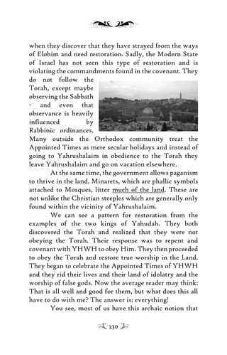 when they discover that they have strayed from the ways
of Elohim and need restoration. Sadly, the Modern State
of Israel has not seen this type of restoration and is
violating the commandments found in the covenant. They
do not follow the
Torah, except maybe
observing the Sabbath
- and even that
observance is heavily
inﬂuenced by
Rabbinic ordinances.
Many outside the Orthodox community treat the
Appointed Times as mere secular holidays and instead of
going to Yahrushalaim in obedience to the Torah they
leave Yahrushalaim and go on vacation elsewhere.
At the same time, the government allows paganism
to thrive in the land. Minarets, which are phallic symbols
attached to Mosques, litter much of the land. These are
not unlike the Christian steeples which are generally only
found within the vicinity of Yahrushalaim.
We can see a pattern for restoration from the
examples of the two kings of Yahudah. They both
discovered the Torah and realized that they were not
obeying the Torah. Their response was to repent and
covenant with YHWH to obey Him. They then proceeded
to obey the Torah and restore true worship in the Land.
They began to celebrate the Appointed Times of YHWH
and they rid their lives and their land of idolatry and the
worship of false gods. Now the average reader may think:
That is all well and good for them, but what does this all
have to do with me? The answer is: everything!
You see, most of us have this archaic notion that
230
 