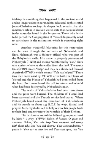 idolatry is something that happened in the ancient world
and no longer exists in our modern, educated, sophisticated
Judeo-Christian society. A deeper look reveals that the
modern world is in an even worse state than we read about
in the examples found in the Scriptures. Those who desire
to be part of the Congregation of Yisrael desperately need
to participate in the restoration which is occurring right
now.
Another wonderful blueprint for this restoration
can be seen through the accounts of Nehemiah and
Ezra. Nehemiah was a Hebrew ofﬁcial who was part of
the Babylonian exile. His name is properly pronounced
Nehemyah (hymjn) and means “comforted by Yah.” Ezra
was a priest who was also exiled from the land. The name
Ezra (hrzu) means “help” and may be a shortened form of
Azariyah (hyrzu ) which means “Yah has helped.” These
two men were used by YHWH after both the House of
Yisrael and the House of Yahudah had been exiled from
the land. Both men heard the call to return and rebuild
what had been destroyed by Nebuchadnezzar.
The walls of Yahrushalaim had been torn down
and the gates were burned. The children of Yisrael had
been scattered and the Temple service had ceased. When
Nehemyah heard about the condition of Yahrushalaim
and his people in about 447 B.C.E. he wept, fasted, and
prayed. Nehemyah desired to help restore his people back
to their land and to restore the worship of their Elohim.
The Scriptures record the following prayer uttered
by him: “5
I pray, YHWH Elohim of heaven, O great and
awesome Elohim, You who keep Your covenant and mercyYou who keep Your covenant and mercy
with those who love You and observe Your commandmentswith those who love You and observe Your commandments, 6
please let Your ear be attentive and Your eyes open, that You
231
 