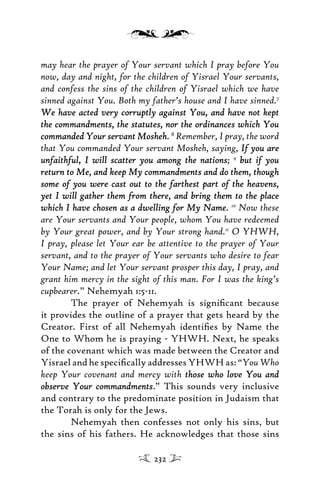may hear the prayer of Your servant which I pray before You
now, day and night, for the children of Yisrael Your servants,
and confess the sins of the children of Yisrael which we have
sinned against You. Both my father’s house and I have sinned.7
We have acted very corruptly against You, and have not keptWe have acted very corruptly against You, and have not kept
the commandments, the statutes, nor the ordinances which Youthe commandments, the statutes, nor the ordinances which You
commanded Your servant Moshehcommanded Your servant Mosheh. 8
Remember, I pray, the word
that You commanded Your servant Mosheh, saying, If you areIf you are
unfaithful, I will scatter you among the nationsunfaithful, I will scatter you among the nations; 9
but if youbut if you
return to Me, and keep My commandments and do them, thoughreturn to Me, and keep My commandments and do them, though
some of you were cast out to the farthest part of the heavens,some of you were cast out to the farthest part of the heavens,
yet I will gather them from there, and bring them to the placeyet I will gather them from there, and bring them to the place
which I have chosen as a dwelling for My Namewhich I have chosen as a dwelling for My Name. 10
Now these
are Your servants and Your people, whom You have redeemed
by Your great power, and by Your strong hand.11
O YHWH,
I pray, please let Your ear be attentive to the prayer of Your
servant, and to the prayer of Your servants who desire to fear
Your Name; and let Your servant prosper this day, I pray, and
grant him mercy in the sight of this man. For I was the king’s
cupbearer.” Nehemyah 1:5-11.
The prayer of Nehemyah is signiﬁcant because
it provides the outline of a prayer that gets heard by the
Creator. First of all Nehemyah identiﬁes by Name the
One to Whom he is praying - YHWH. Next, he speaks
of the covenant which was made between the Creator and
Yisrael and he speciﬁcally addresses YHWH as: “YouWho
keep Your covenant and mercy with those who love You andthose who love You and
observe Your commandmentsobserve Your commandments.” This sounds very inclusive
and contrary to the predominate position in Judaism that
the Torah is only for the Jews.
Nehemyah then confesses not only his sins, but
the sins of his fathers. He acknowledges that those sins
232
 