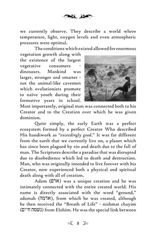 we currently observe. They describe a world where
temperature, light, oxygen levels and even atmospheric
pressures were optimal.
Theconditionswhichexistedallowedforenormous
vegetation growth along with
the existence of the largest
vegetative consumers -
dinosaurs. Mankind was
larger, stronger and smarter -
not the animal-like cavemen
which evolutionists promote
to naïve youth during their
formative years in school.
Most importantly, original man was connected both to his
Creator and to the Creation over which he was given
dominion.
Quite simply, the early Earth was a perfect
ecosystem formed by a perfect Creator Who described
His handiwork as “exceedingly good.” It was far different
from the earth that we currently live on, a planet which
has since been plagued by sin and death due to the fall of
man. The Scriptures describe a paradise that was disrupted
due to disobedience which led to death and destruction.
Man, who was originally intended to live forever with his
Creator, now experienced both a physical and spiritual
death along with all of creation.
Adam (<da) was a unique creation and he was
intimately connected with the entire created world. His
name is directly associated with the word “ground,”
adamah (hmda), from which he was created, although
he then received the “Breath of Life” - nishmat chayim
(<yyj tmvn) from Elohim. He was the special link between
8
 